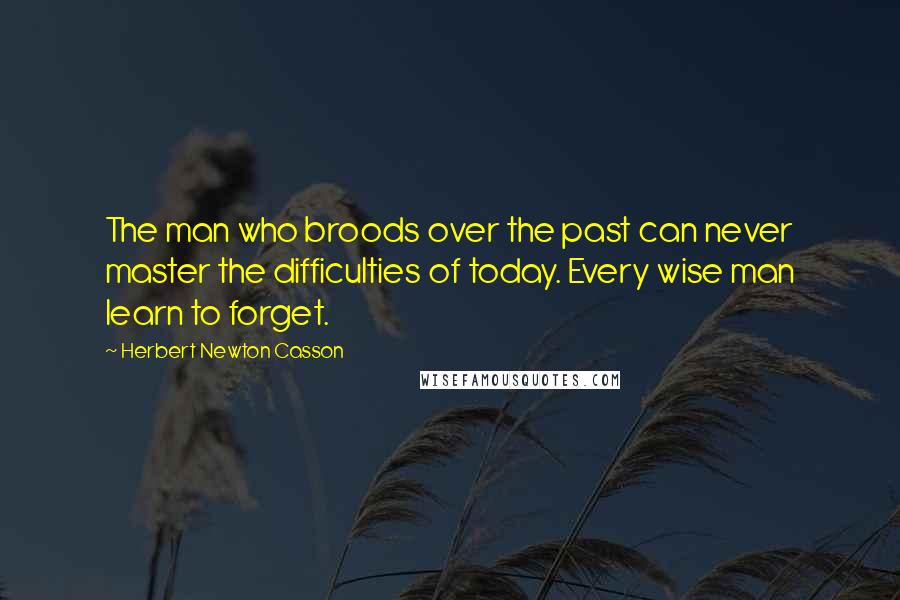 Herbert Newton Casson Quotes: The man who broods over the past can never master the difficulties of today. Every wise man learn to forget.