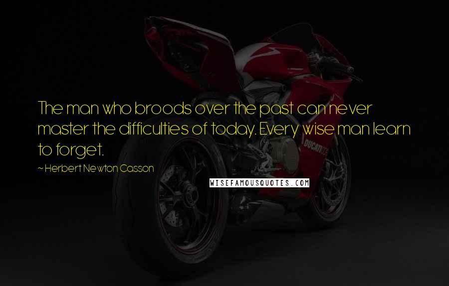 Herbert Newton Casson Quotes: The man who broods over the past can never master the difficulties of today. Every wise man learn to forget.