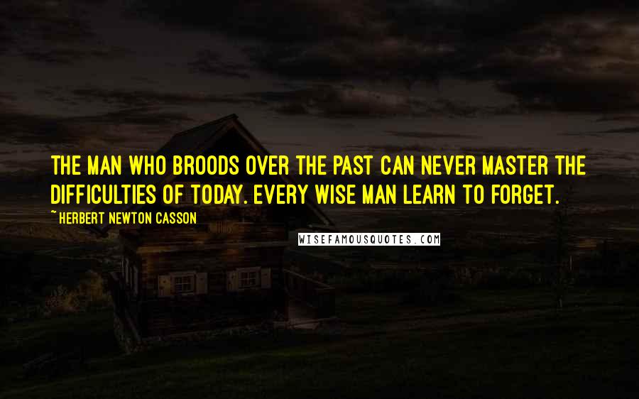 Herbert Newton Casson Quotes: The man who broods over the past can never master the difficulties of today. Every wise man learn to forget.