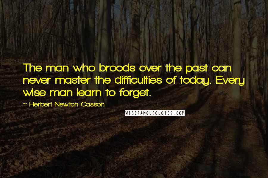 Herbert Newton Casson Quotes: The man who broods over the past can never master the difficulties of today. Every wise man learn to forget.