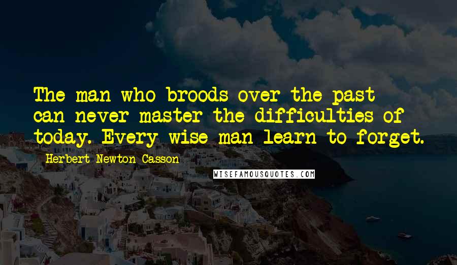 Herbert Newton Casson Quotes: The man who broods over the past can never master the difficulties of today. Every wise man learn to forget.