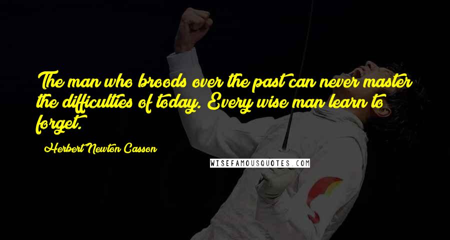 Herbert Newton Casson Quotes: The man who broods over the past can never master the difficulties of today. Every wise man learn to forget.