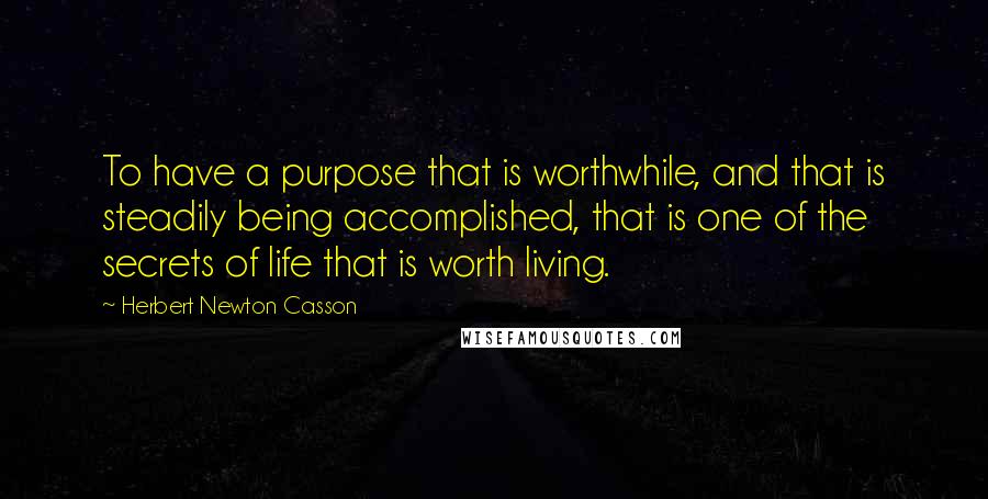 Herbert Newton Casson Quotes: To have a purpose that is worthwhile, and that is steadily being accomplished, that is one of the secrets of life that is worth living.