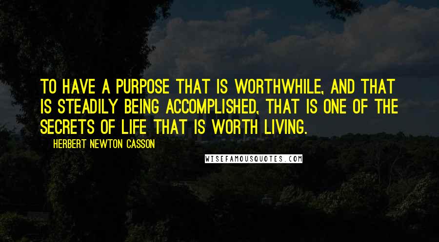 Herbert Newton Casson Quotes: To have a purpose that is worthwhile, and that is steadily being accomplished, that is one of the secrets of life that is worth living.