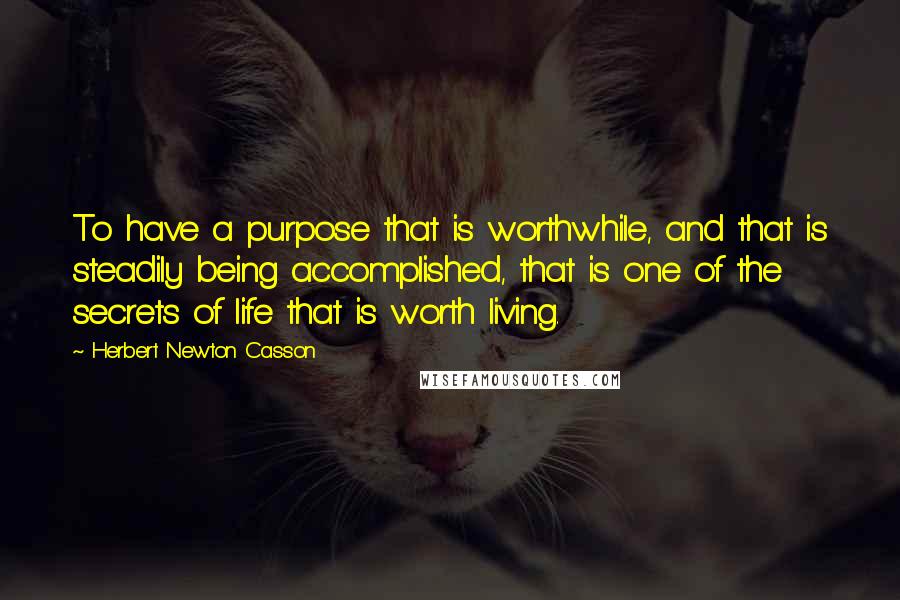 Herbert Newton Casson Quotes: To have a purpose that is worthwhile, and that is steadily being accomplished, that is one of the secrets of life that is worth living.