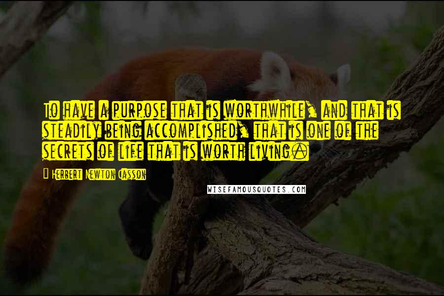 Herbert Newton Casson Quotes: To have a purpose that is worthwhile, and that is steadily being accomplished, that is one of the secrets of life that is worth living.