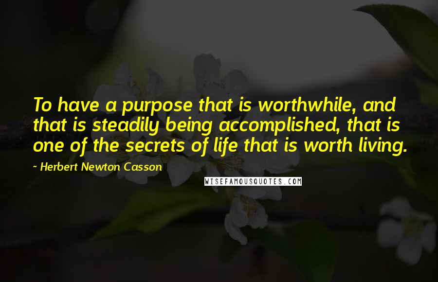 Herbert Newton Casson Quotes: To have a purpose that is worthwhile, and that is steadily being accomplished, that is one of the secrets of life that is worth living.