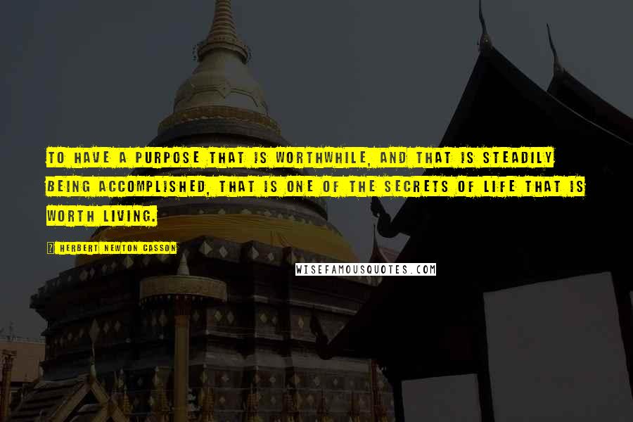 Herbert Newton Casson Quotes: To have a purpose that is worthwhile, and that is steadily being accomplished, that is one of the secrets of life that is worth living.