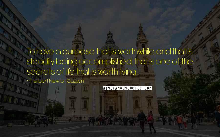 Herbert Newton Casson Quotes: To have a purpose that is worthwhile, and that is steadily being accomplished, that is one of the secrets of life that is worth living.