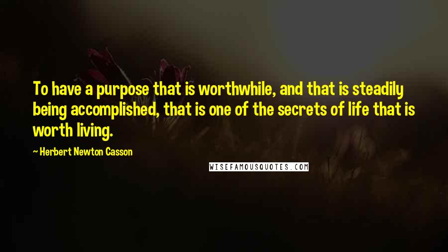 Herbert Newton Casson Quotes: To have a purpose that is worthwhile, and that is steadily being accomplished, that is one of the secrets of life that is worth living.