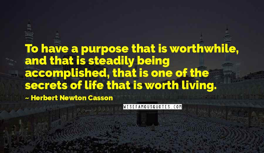 Herbert Newton Casson Quotes: To have a purpose that is worthwhile, and that is steadily being accomplished, that is one of the secrets of life that is worth living.