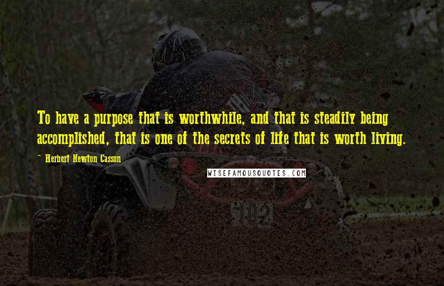 Herbert Newton Casson Quotes: To have a purpose that is worthwhile, and that is steadily being accomplished, that is one of the secrets of life that is worth living.