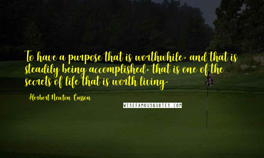 Herbert Newton Casson Quotes: To have a purpose that is worthwhile, and that is steadily being accomplished, that is one of the secrets of life that is worth living.