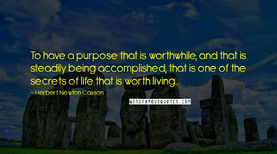 Herbert Newton Casson Quotes: To have a purpose that is worthwhile, and that is steadily being accomplished, that is one of the secrets of life that is worth living.