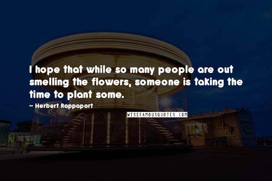 Herbert Rappaport Quotes: I hope that while so many people are out smelling the flowers, someone is taking the time to plant some.