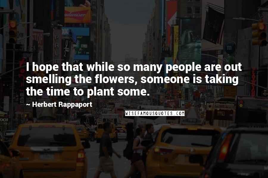 Herbert Rappaport Quotes: I hope that while so many people are out smelling the flowers, someone is taking the time to plant some.