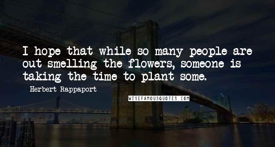 Herbert Rappaport Quotes: I hope that while so many people are out smelling the flowers, someone is taking the time to plant some.