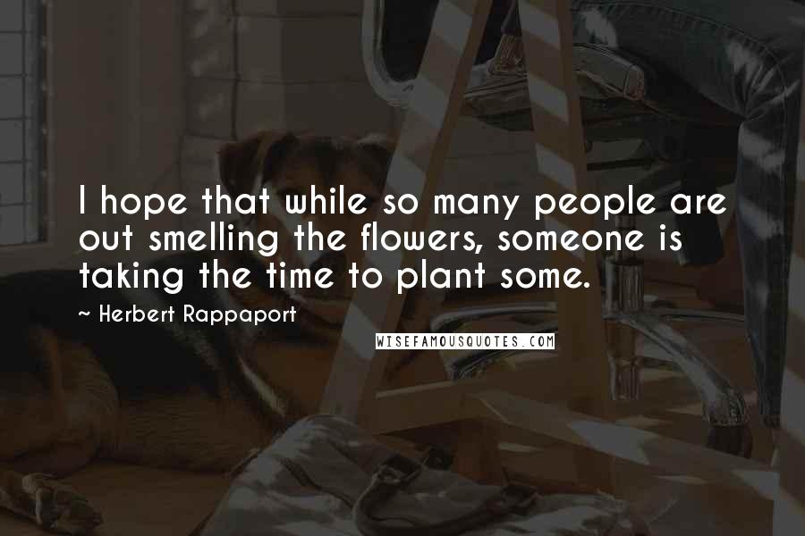 Herbert Rappaport Quotes: I hope that while so many people are out smelling the flowers, someone is taking the time to plant some.