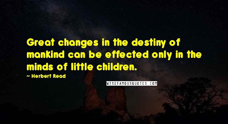 Herbert Read Quotes: Great changes in the destiny of mankind can be effected only in the minds of little children.