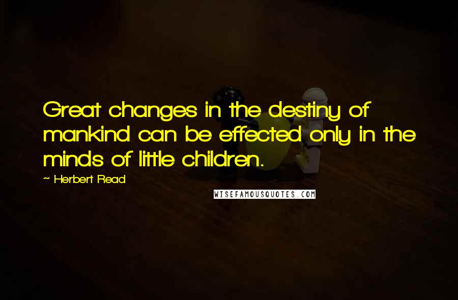 Herbert Read Quotes: Great changes in the destiny of mankind can be effected only in the minds of little children.