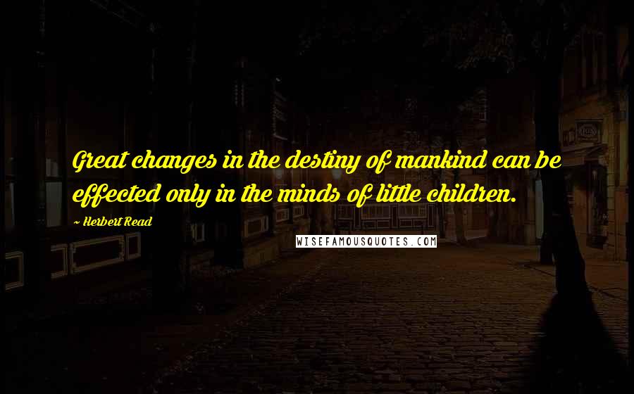 Herbert Read Quotes: Great changes in the destiny of mankind can be effected only in the minds of little children.