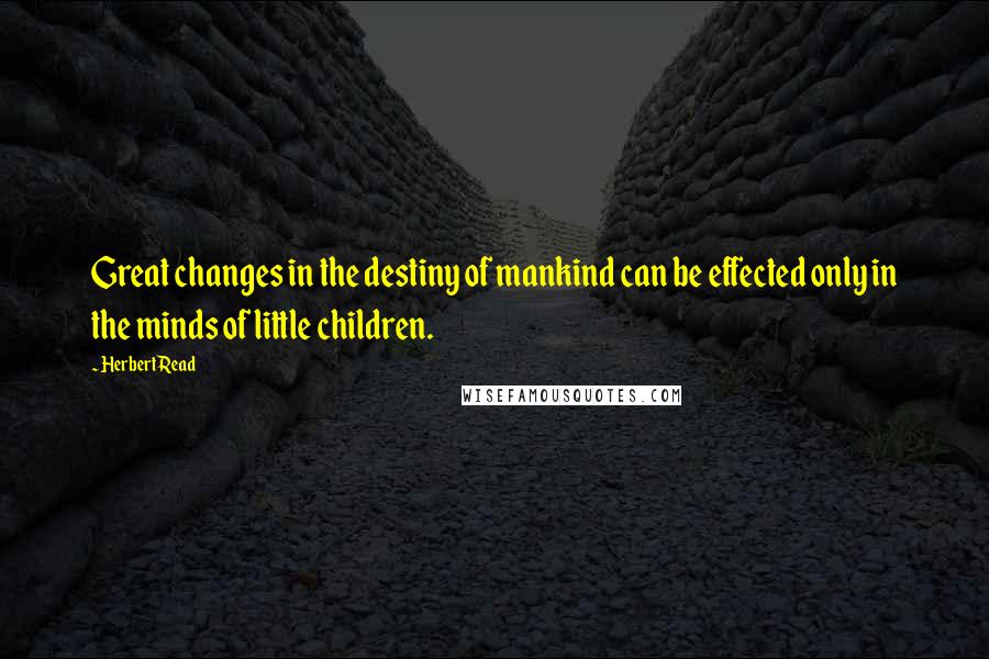 Herbert Read Quotes: Great changes in the destiny of mankind can be effected only in the minds of little children.