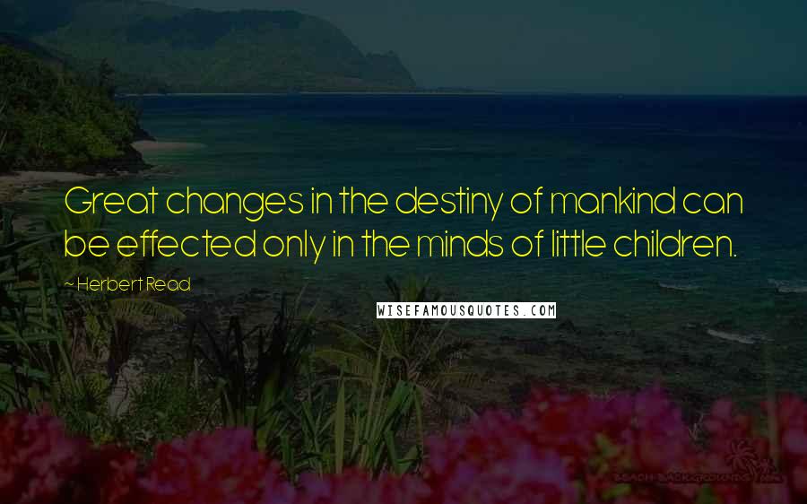 Herbert Read Quotes: Great changes in the destiny of mankind can be effected only in the minds of little children.