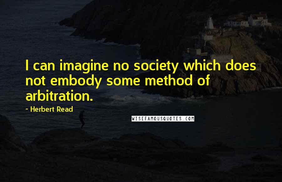 Herbert Read Quotes: I can imagine no society which does not embody some method of arbitration.