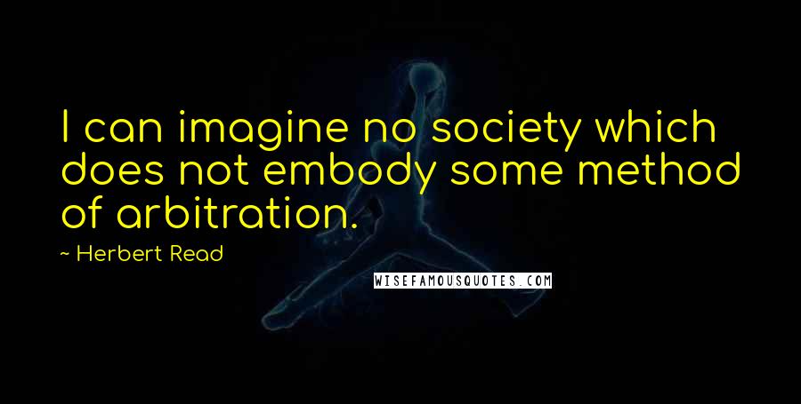 Herbert Read Quotes: I can imagine no society which does not embody some method of arbitration.