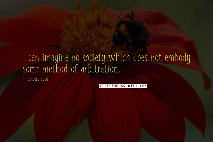 Herbert Read Quotes: I can imagine no society which does not embody some method of arbitration.