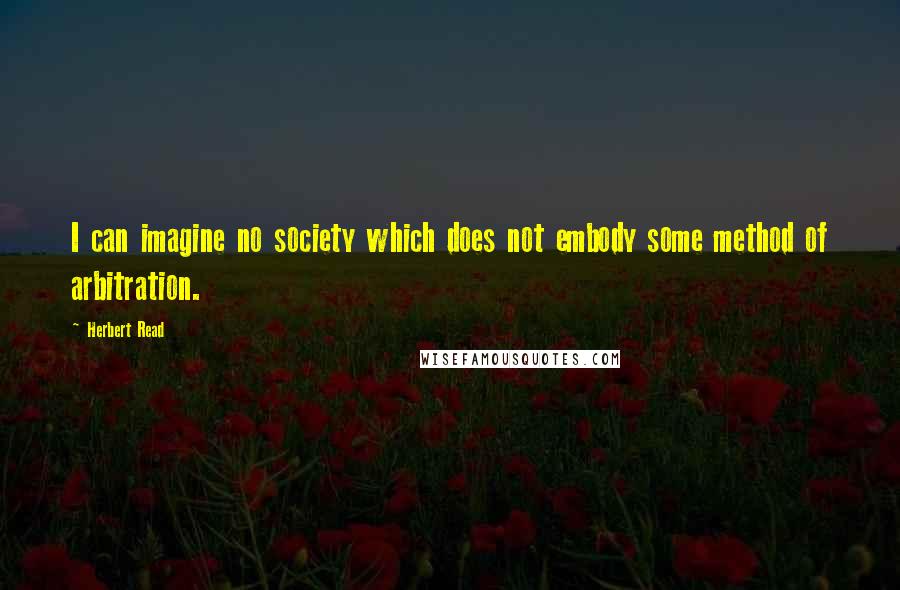 Herbert Read Quotes: I can imagine no society which does not embody some method of arbitration.