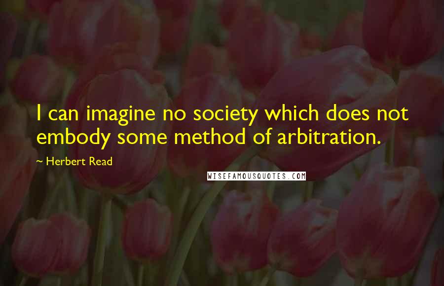 Herbert Read Quotes: I can imagine no society which does not embody some method of arbitration.