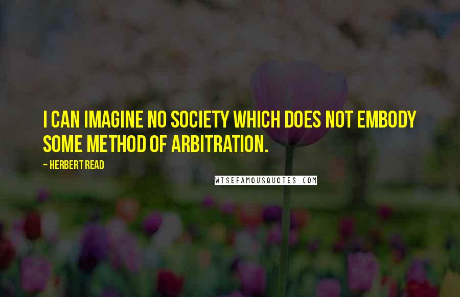 Herbert Read Quotes: I can imagine no society which does not embody some method of arbitration.