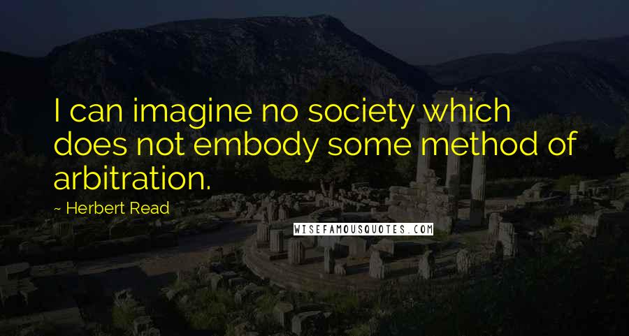 Herbert Read Quotes: I can imagine no society which does not embody some method of arbitration.