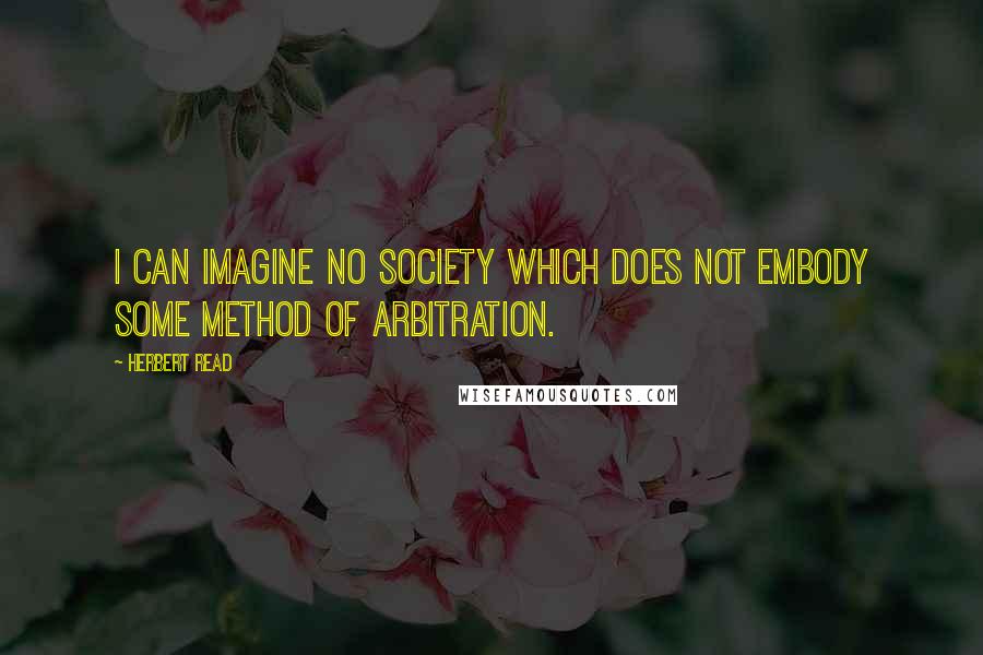 Herbert Read Quotes: I can imagine no society which does not embody some method of arbitration.