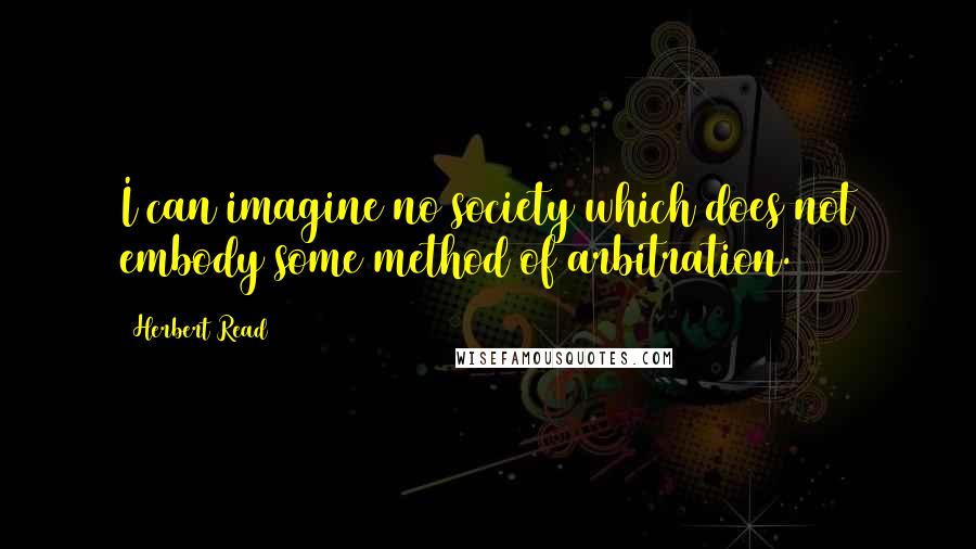 Herbert Read Quotes: I can imagine no society which does not embody some method of arbitration.
