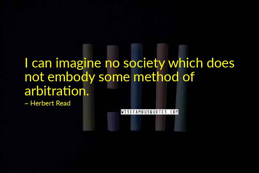 Herbert Read Quotes: I can imagine no society which does not embody some method of arbitration.