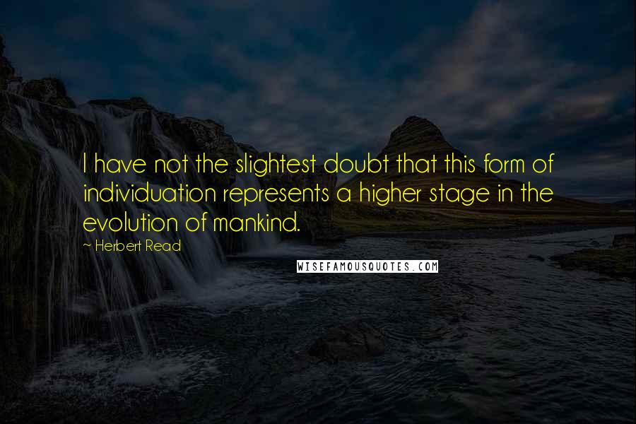 Herbert Read Quotes: I have not the slightest doubt that this form of individuation represents a higher stage in the evolution of mankind.