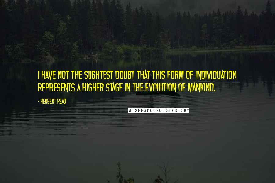 Herbert Read Quotes: I have not the slightest doubt that this form of individuation represents a higher stage in the evolution of mankind.