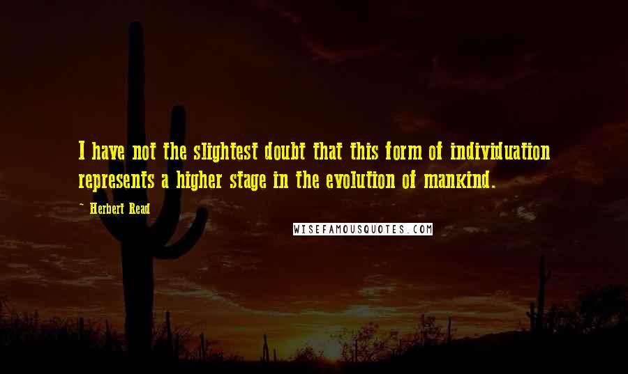 Herbert Read Quotes: I have not the slightest doubt that this form of individuation represents a higher stage in the evolution of mankind.