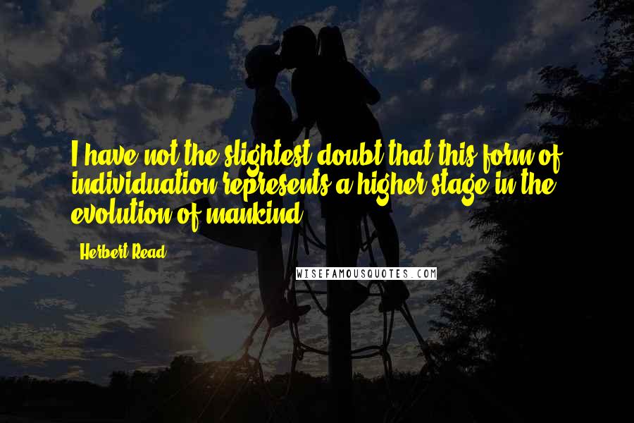 Herbert Read Quotes: I have not the slightest doubt that this form of individuation represents a higher stage in the evolution of mankind.