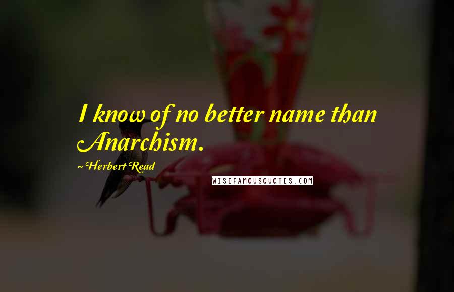 Herbert Read Quotes: I know of no better name than Anarchism.