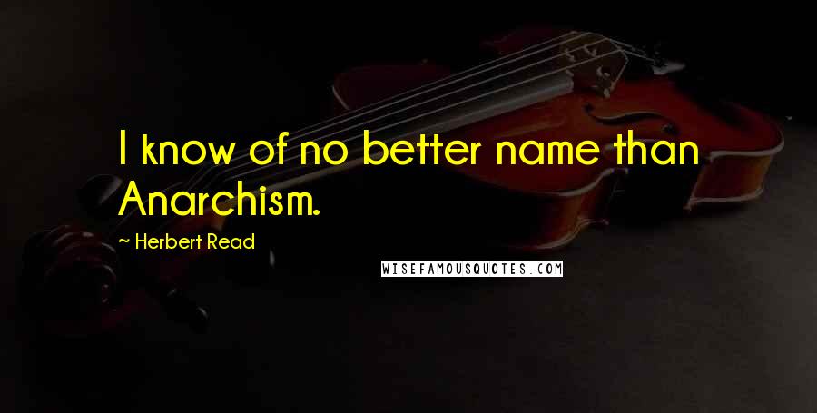 Herbert Read Quotes: I know of no better name than Anarchism.