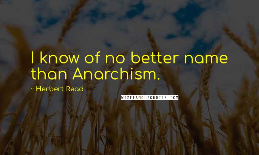 Herbert Read Quotes: I know of no better name than Anarchism.