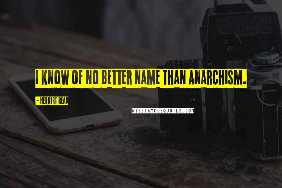 Herbert Read Quotes: I know of no better name than Anarchism.