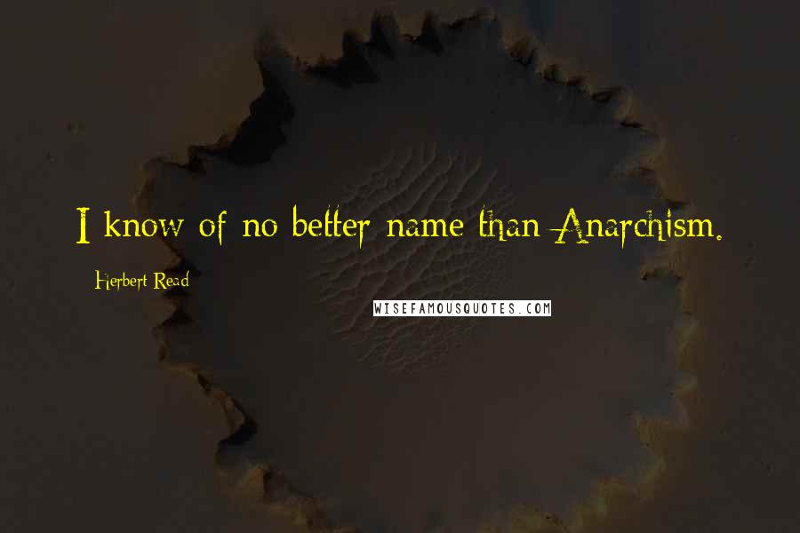 Herbert Read Quotes: I know of no better name than Anarchism.