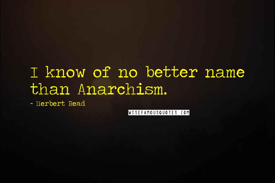 Herbert Read Quotes: I know of no better name than Anarchism.