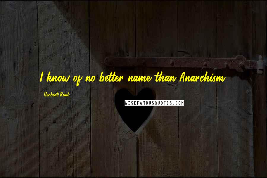 Herbert Read Quotes: I know of no better name than Anarchism.