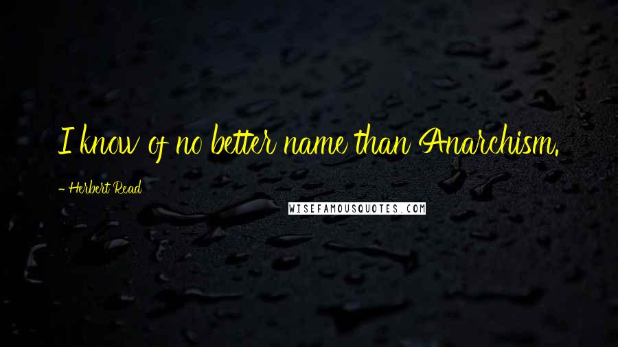 Herbert Read Quotes: I know of no better name than Anarchism.