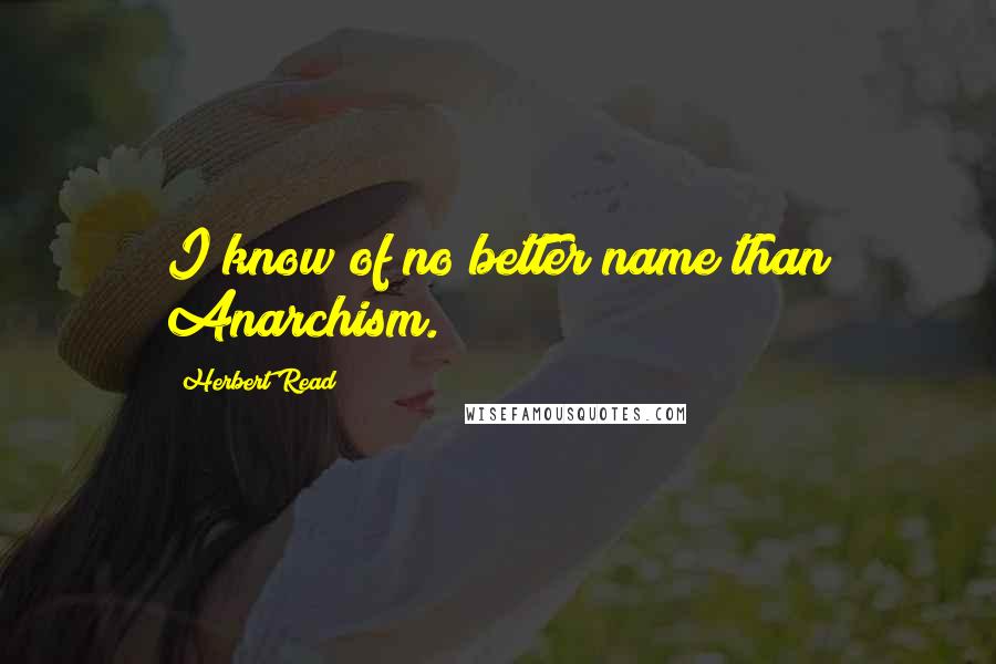 Herbert Read Quotes: I know of no better name than Anarchism.